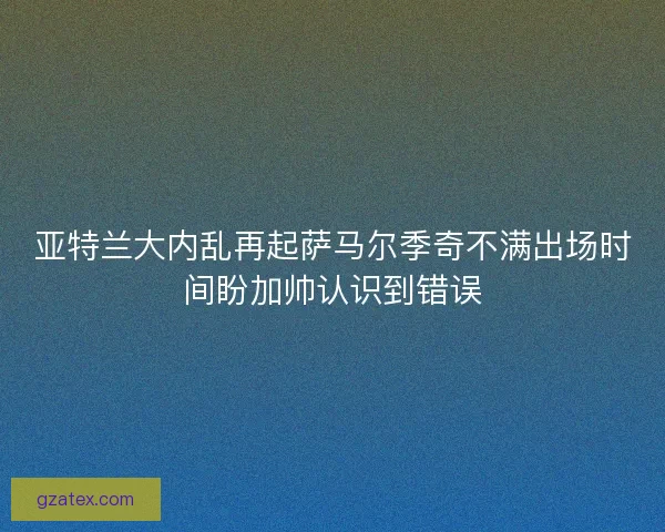 亚特兰大内乱再起萨马尔季奇不满出场时间盼加帅认识到错误