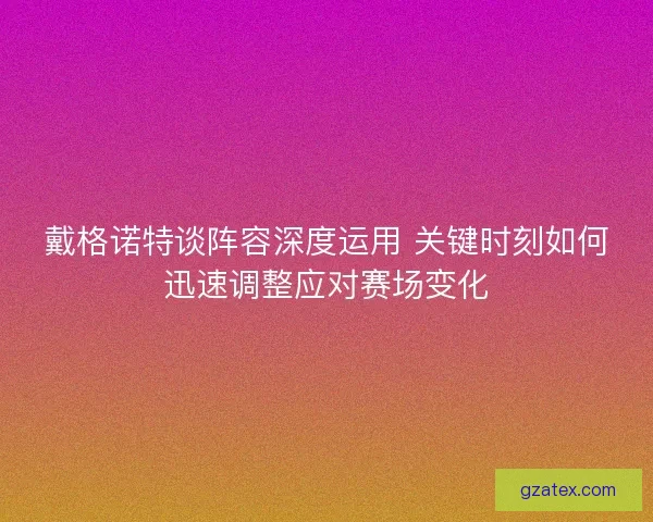 戴格诺特谈阵容深度运用 关键时刻如何迅速调整应对赛场变化