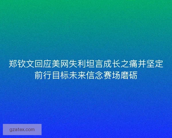 郑钦文回应美网失利坦言成长之痛并坚定前行目标未来信念赛场磨砺