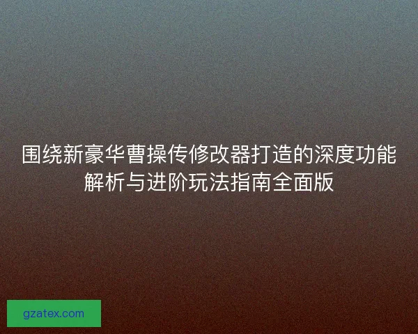围绕新豪华曹操传修改器打造的深度功能解析与进阶玩法指南全面版