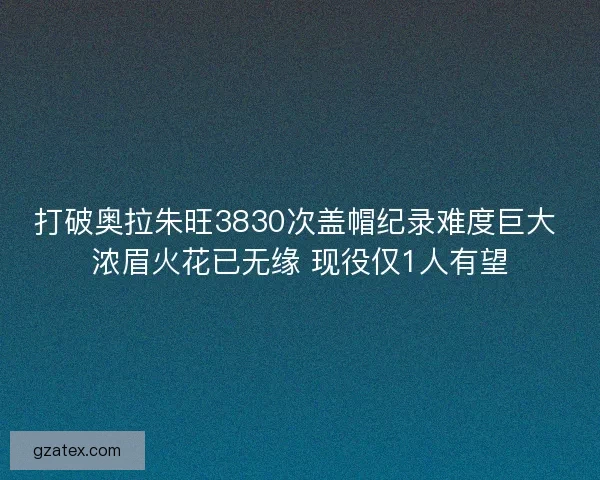 打破奥拉朱旺3830次盖帽纪录难度巨大 浓眉火花已无缘 现役仅1人有望
