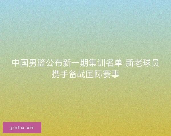 中国男篮公布新一期集训名单 新老球员携手备战国际赛事