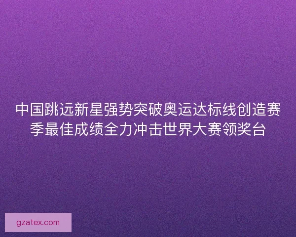 中国跳远新星强势突破奥运达标线创造赛季最佳成绩全力冲击世界大赛领奖台