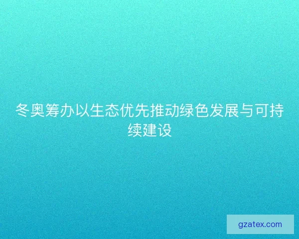 冬奥筹办以生态优先推动绿色发展与可持续建设