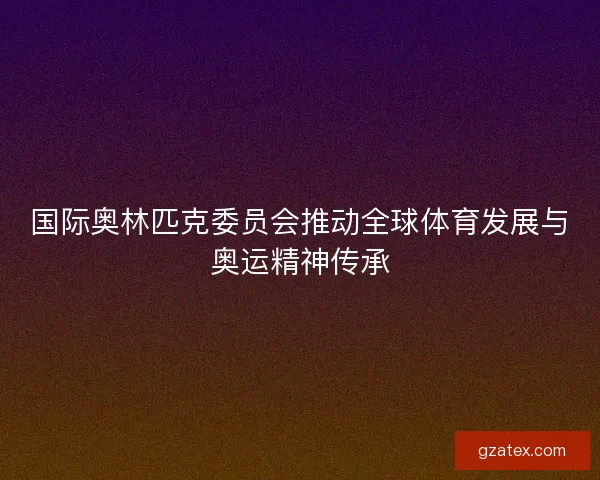 国际奥林匹克委员会推动全球体育发展与奥运精神传承