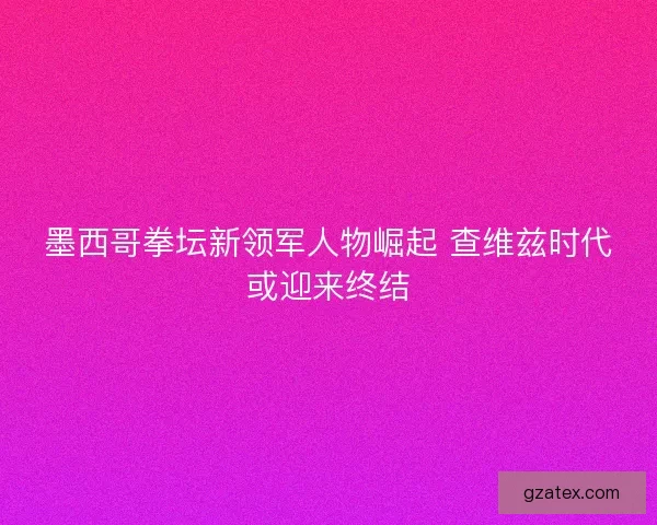 墨西哥拳坛新领军人物崛起 查维兹时代或迎来终结