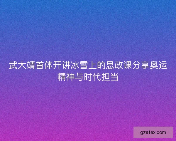 武大靖首体开讲冰雪上的思政课分享奥运精神与时代担当
