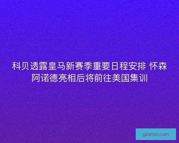 科贝透露皇马新赛季重要日程安排 怀森阿诺德亮相后将前往美国集训